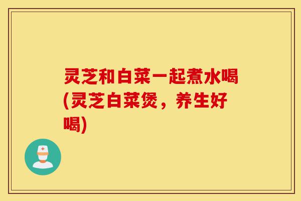 灵芝和白菜一起煮水喝(灵芝白菜煲,养生好喝)-第1张图片-灵芝之家 灵芝和白菜一起煮水喝(灵芝白菜煲,养生好喝)-第1张图片-灵芝之家