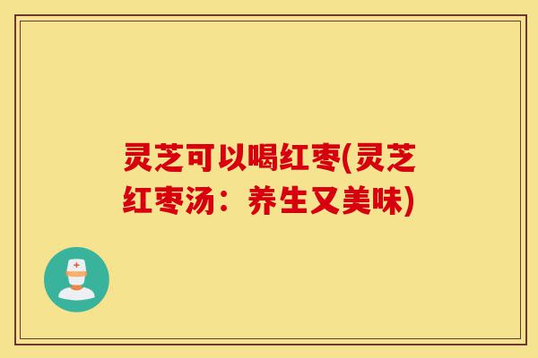 灵芝可以喝红枣(灵芝红枣汤:养生又美味)-第1张图片-灵芝之家 灵芝可以喝红枣(灵芝红枣汤:养生又美味)-第1张图片-灵芝之家