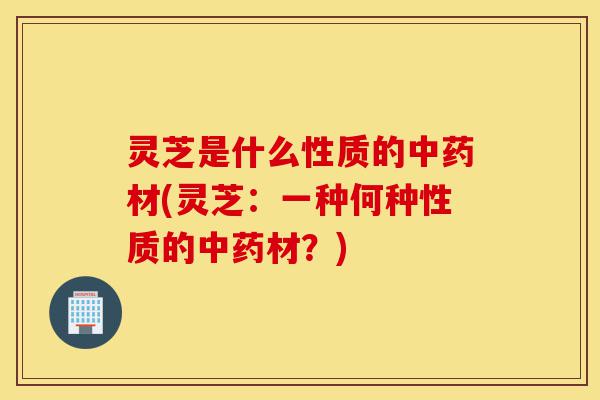 灵芝是什么性质的中药材(灵芝:一种何种性质的中药材?)-第1张图片-灵芝之家 灵芝是什么性质的中药材(灵芝:一种何种性质的中药材?)-第1张图片-灵芝之家