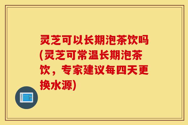 灵芝可以长期泡茶饮吗(灵芝可常温长期泡茶饮,专家建议每四天更换水源)-第1张图片-灵芝之家 灵芝可以长期泡茶饮吗(灵芝可常温长期泡茶饮,专家建议每四天更换水源)-第1张图片-灵芝之家