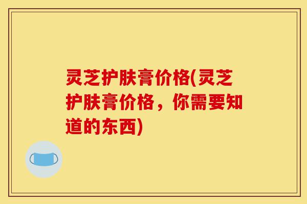 灵芝护肤膏价格(灵芝护肤膏价格,你需要知道的东西)-第1张图片-灵芝之家 灵芝护肤膏价格(灵芝护肤膏价格,你需要知道的东西)-第1张图片-灵芝之家