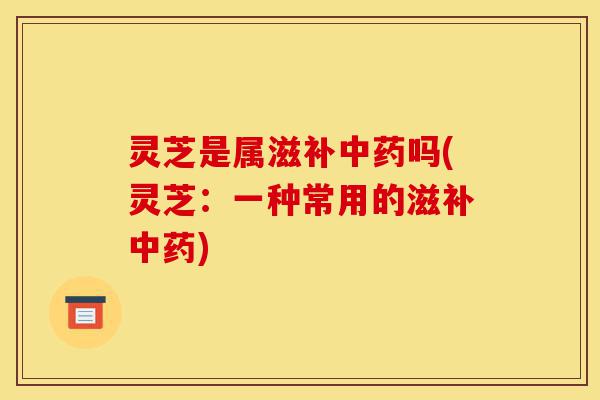 灵芝是属滋补中药吗(灵芝:一种常用的滋补中药)-第1张图片-灵芝之家 灵芝是属滋补中药吗(灵芝:一种常用的滋补中药)-第1张图片-灵芝之家