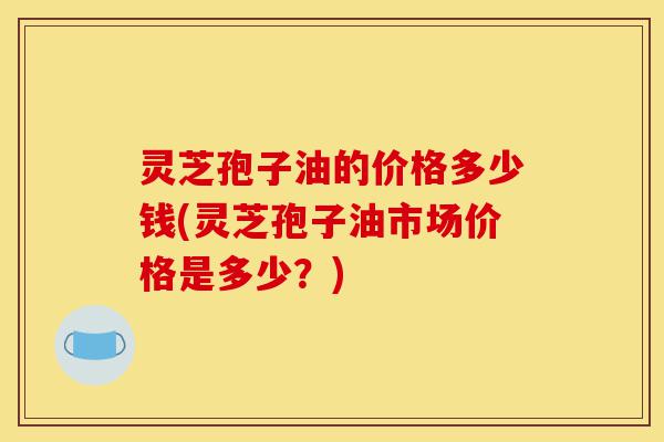 灵芝孢子油的价格多少钱(灵芝孢子油市场价格是多少?)-第1张图片-灵芝之家 灵芝孢子油的价格多少钱(灵芝孢子油市场价格是多少?)-第1张图片-灵芝之家