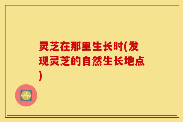 灵芝在那里生长时(发现灵芝的自然生长地点)-第1张图片-灵芝之家 灵芝在那里生长时(发现灵芝的自然生长地点)-第1张图片-灵芝之家