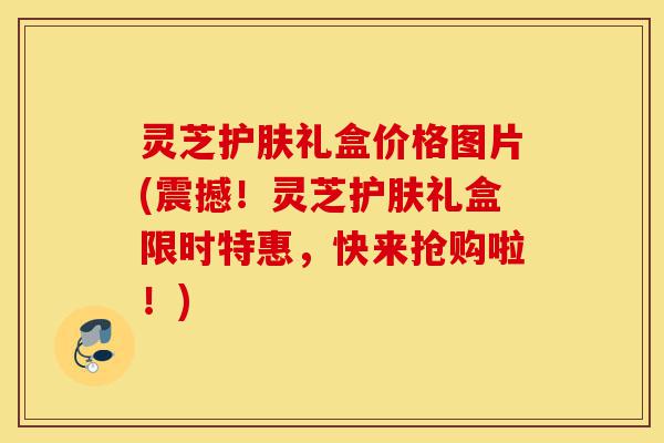 灵芝护肤礼盒价格图片(震撼！灵芝护肤礼盒限时特惠，快来抢购啦！)-第1张图片-灵芝之家