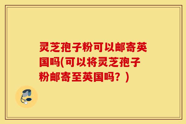 灵芝孢子粉可以邮寄英国吗(可以将灵芝孢子粉邮寄至英国吗?)-第1张图片-灵芝之家 灵芝孢子粉可以邮寄英国吗(可以将灵芝孢子粉邮寄至英国吗?)-第1张图片-灵芝之家