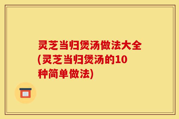 灵芝当归煲汤做法大全(灵芝当归煲汤的10种简单做法)-第1张图片-灵芝之家 灵芝当归煲汤做法大全(灵芝当归煲汤的10种简单做法)-第1张图片-灵芝之家