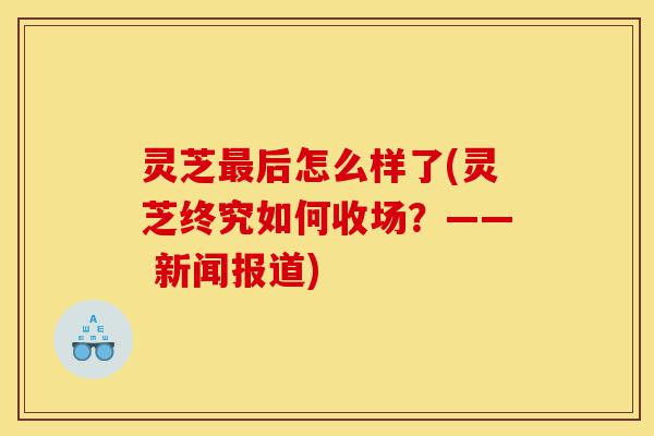 灵芝最后怎么样了(灵芝终究如何收场?—— 新闻报道)-第1张图片-灵芝之家 灵芝最后怎么样了(灵芝终究如何收场?—— 新闻报道)-第1张图片-灵芝之家