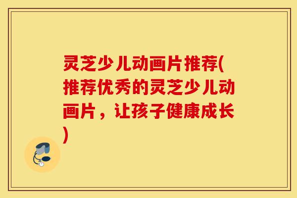 灵芝少儿动画片推荐(推荐优秀的灵芝少儿动画片,让孩子健康成长)-第1张图片-灵芝之家 灵芝少儿动画片推荐(推荐优秀的灵芝少儿动画片,让孩子健康成长)-第1张图片-灵芝之家