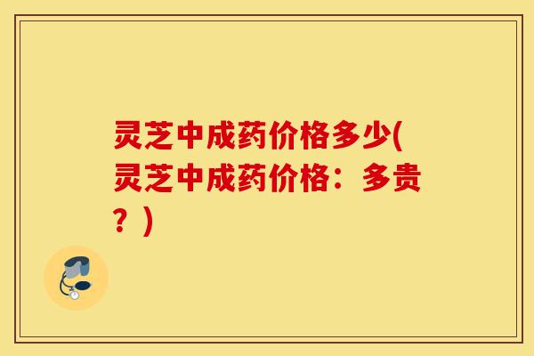 灵芝中成药价格多少(灵芝中成药价格：多贵？)-第1张图片-灵芝之家