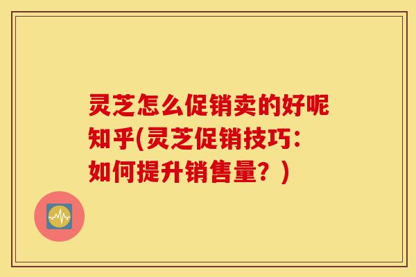 灵芝怎么促销卖的好呢知乎(灵芝促销技巧:如何提升销售量?)-第1张图片-灵芝之家 灵芝怎么促销卖的好呢知乎(灵芝促销技巧:如何提升销售量?)-第1张图片-灵芝之家