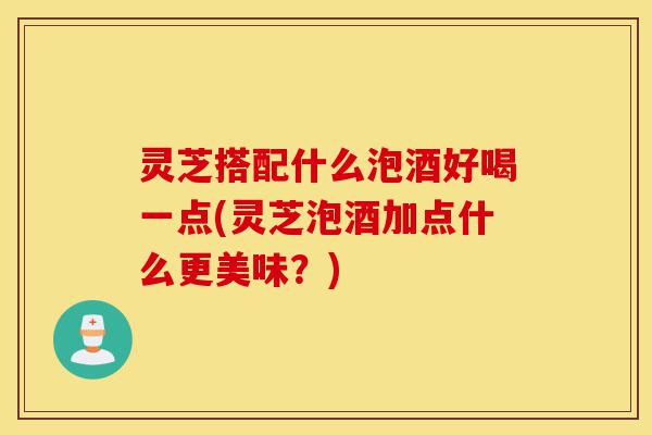 灵芝搭配什么泡酒好喝一点(灵芝泡酒加点什么更美味？)-第1张图片-灵芝之家
