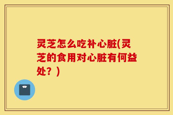 灵芝怎么吃补心脏(灵芝的食用对心脏有何益处？)-第1张图片-灵芝之家