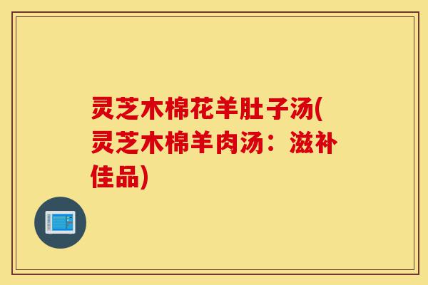 灵芝木棉花羊肚子汤(灵芝木棉羊肉汤：滋补佳品)-第1张图片-灵芝之家