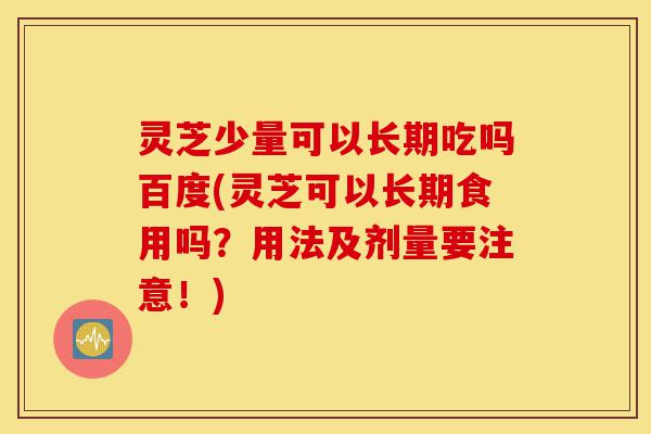 灵芝少量可以长期吃吗百度(灵芝可以长期食用吗？用法及剂量要注意！)-第1张图片-灵芝之家