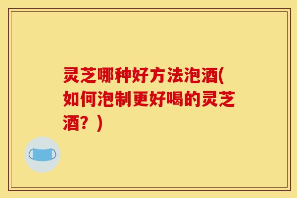 灵芝哪种好方法泡酒(如何泡制更好喝的灵芝酒?)-第1张图片-灵芝之家 灵芝哪种好方法泡酒(如何泡制更好喝的灵芝酒?)-第1张图片-灵芝之家