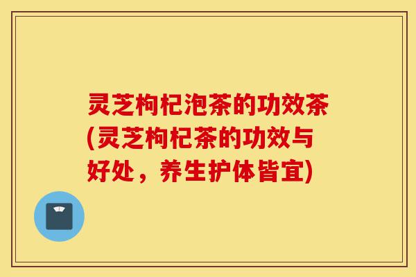 灵芝枸杞泡茶的功效茶(灵芝枸杞茶的功效与好处,养生护体皆宜)-第1张图片-灵芝之家 灵芝枸杞泡茶的功效茶(灵芝枸杞茶的功效与好处,养生护体皆宜)-第1张图片-灵芝之家