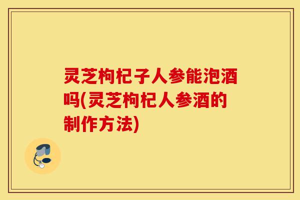 灵芝枸杞子人参能泡酒吗(灵芝枸杞人参酒的制作方法)-第1张图片-灵芝之家 灵芝枸杞子人参能泡酒吗(灵芝枸杞人参酒的制作方法)-第1张图片-灵芝之家