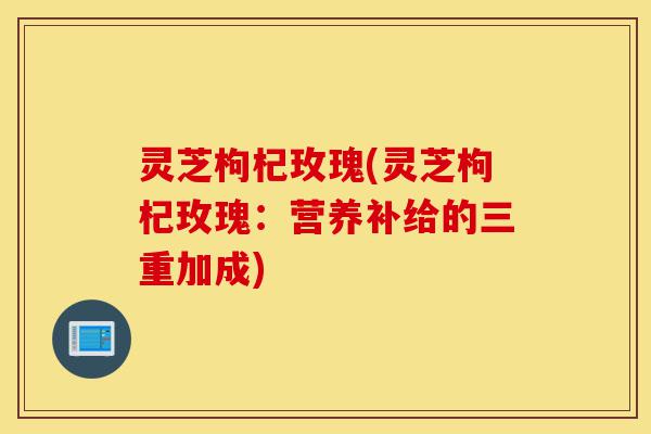 灵芝枸杞玫瑰(灵芝枸杞玫瑰:营养补给的三重加成)-第1张图片-灵芝之家 灵芝枸杞玫瑰(灵芝枸杞玫瑰:营养补给的三重加成)-第1张图片-灵芝之家