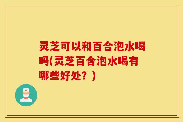 灵芝可以和百合泡水喝吗(灵芝百合泡水喝有哪些好处?)-第1张图片-灵芝之家 灵芝可以和百合泡水喝吗(灵芝百合泡水喝有哪些好处?)-第1张图片-灵芝之家