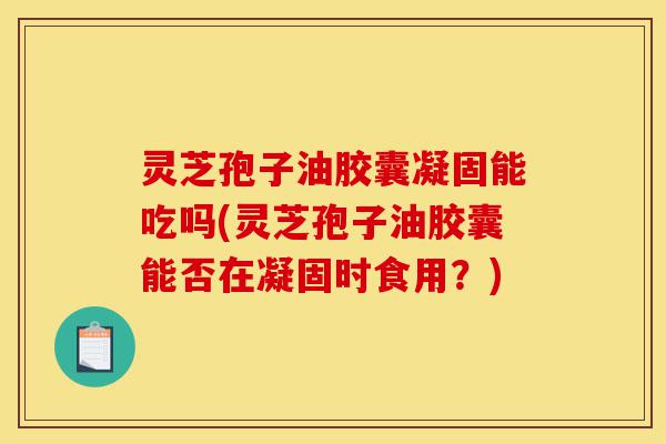 灵芝孢子油胶囊凝固能吃吗(灵芝孢子油胶囊能否在凝固时食用?)-第1张图片-灵芝之家 灵芝孢子油胶囊凝固能吃吗(灵芝孢子油胶囊能否在凝固时食用?)-第1张图片-灵芝之家