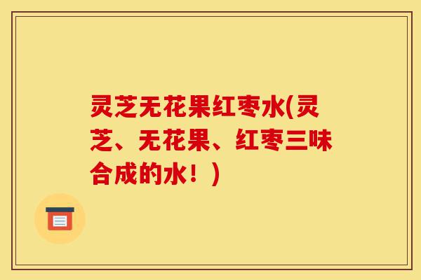 灵芝无花果红枣水(灵芝、无花果、红枣三味合成的水!)-第1张图片-灵芝之家 灵芝无花果红枣水(灵芝、无花果、红枣三味合成的水!)-第1张图片-灵芝之家