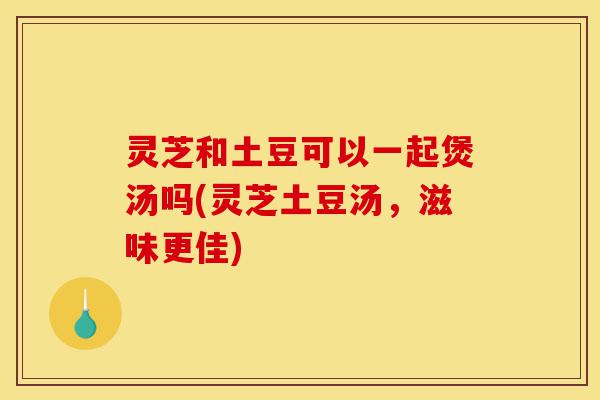 灵芝和土豆可以一起煲汤吗(灵芝土豆汤,滋味更佳)-第1张图片-灵芝之家 灵芝和土豆可以一起煲汤吗(灵芝土豆汤,滋味更佳)-第1张图片-灵芝之家