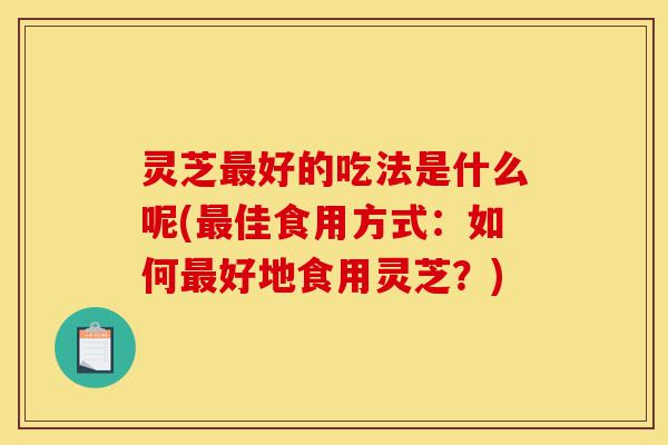 灵芝最好的吃法是什么呢(最佳食用方式:如何最好地食用灵芝?)-第1张图片-灵芝之家 灵芝最好的吃法是什么呢(最佳食用方式:如何最好地食用灵芝?)-第1张图片-灵芝之家