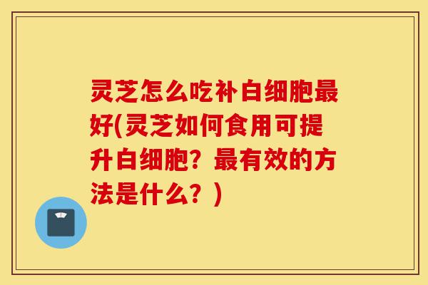 灵芝怎么吃补白细胞最好(灵芝如何食用可提升白细胞?最有效的方法是什么?)-第1张图片-灵芝之家 灵芝怎么吃补白细胞最好(灵芝如何食用可提升白细胞?最有效的方法是什么?)-第1张图片-灵芝之家