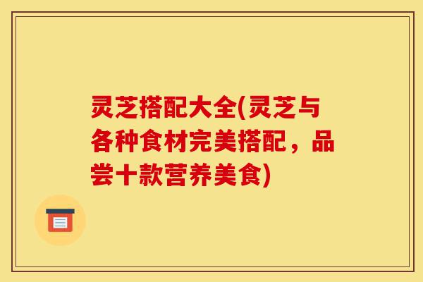 灵芝搭配大全(灵芝与各种食材完美搭配,品尝十款营养美食)-第1张图片-灵芝之家 灵芝搭配大全(灵芝与各种食材完美搭配,品尝十款营养美食)-第1张图片-灵芝之家