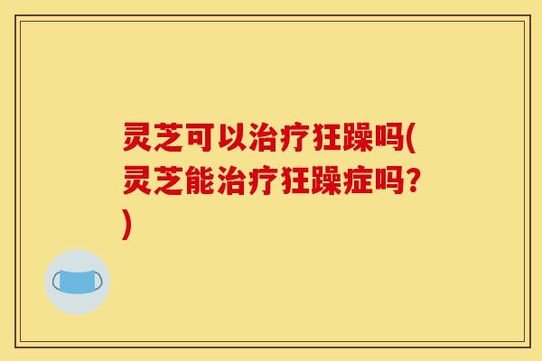 灵芝可以治疗狂躁吗(灵芝能治疗狂躁症吗?)-第1张图片-灵芝之家 灵芝可以治疗狂躁吗(灵芝能治疗狂躁症吗?)-第1张图片-灵芝之家