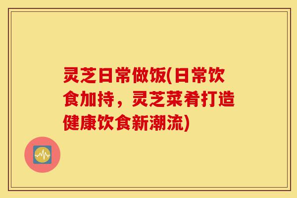 灵芝日常做饭(日常饮食加持,灵芝菜肴打造健康饮食新潮流)-第1张图片-灵芝之家 灵芝日常做饭(日常饮食加持,灵芝菜肴打造健康饮食新潮流)-第1张图片-灵芝之家