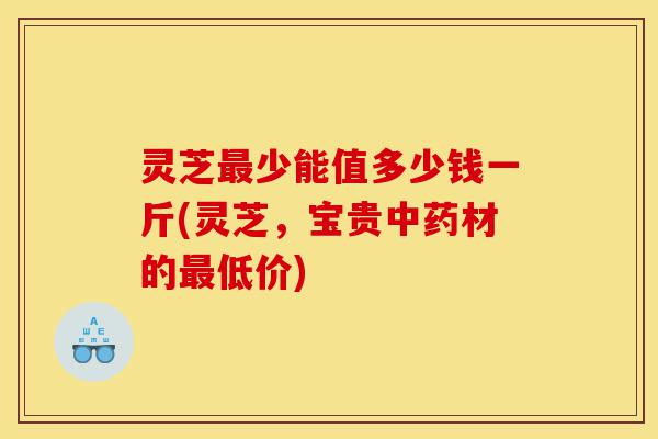 灵芝最少能值多少钱一斤(灵芝,宝贵中药材的最低价)-第1张图片-灵芝之家 灵芝最少能值多少钱一斤(灵芝,宝贵中药材的最低价)-第1张图片-灵芝之家
