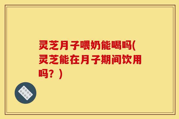 灵芝月子喂奶能喝吗(灵芝能在月子期间饮用吗?)-第1张图片-灵芝之家 灵芝月子喂奶能喝吗(灵芝能在月子期间饮用吗?)-第1张图片-灵芝之家