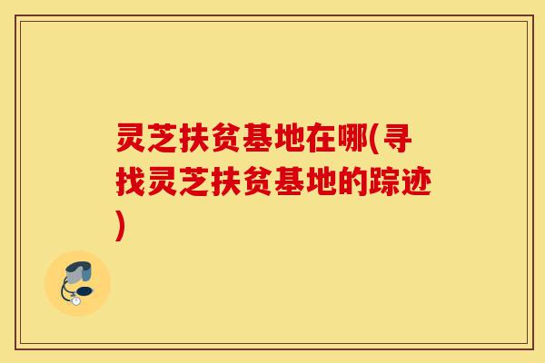 灵芝扶贫基地在哪(寻找灵芝扶贫基地的踪迹)-第1张图片-灵芝之家 灵芝扶贫基地在哪(寻找灵芝扶贫基地的踪迹)-第1张图片-灵芝之家