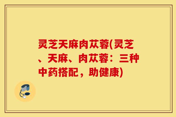 灵芝天麻肉苁蓉(灵芝、天麻、肉苁蓉:三种中药搭配,助健康)-第1张图片-灵芝之家 灵芝天麻肉苁蓉(灵芝、天麻、肉苁蓉:三种中药搭配,助健康)-第1张图片-灵芝之家