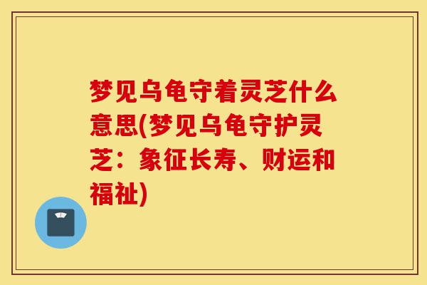 梦见乌龟守着灵芝什么意思(梦见乌龟守护灵芝:象征长寿、财运和福祉)-第1张图片-灵芝之家 梦见乌龟守着灵芝什么意思(梦见乌龟守护灵芝:象征长寿、财运和福祉)-第1张图片-灵芝之家