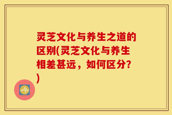 灵芝文化与养生之道的区别(灵芝文化与养生相差甚远,如何区分?)-第1张图片-灵芝之家 灵芝文化与养生之道的区别(灵芝文化与养生相差甚远,如何区分?)-第1张图片-灵芝之家