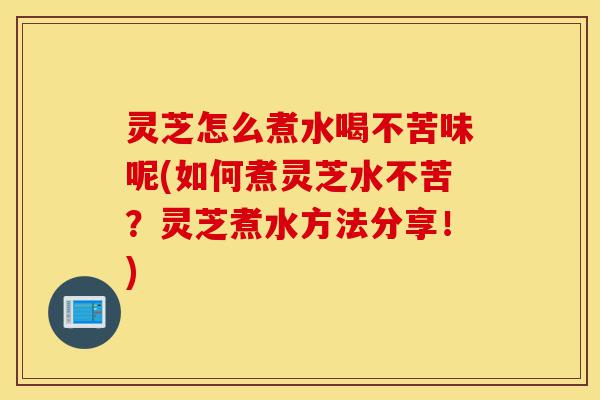 灵芝怎么煮水喝不苦味呢(如何煮灵芝水不苦？灵芝煮水方法分享！)-第1张图片-灵芝之家