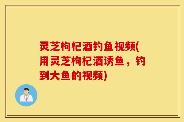 灵芝枸杞酒钓鱼视频(用灵芝枸杞酒诱鱼，钓到大鱼的视频)-第1张图片-灵芝之家