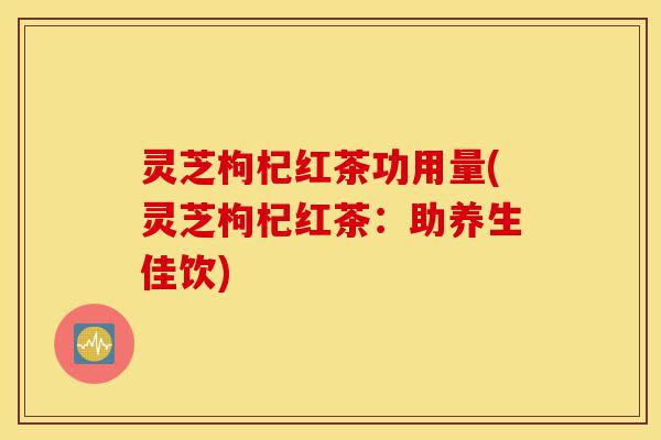 灵芝枸杞红茶功用量(灵芝枸杞红茶:助养生佳饮)-第1张图片-灵芝之家 灵芝枸杞红茶功用量(灵芝枸杞红茶:助养生佳饮)-第1张图片-灵芝之家