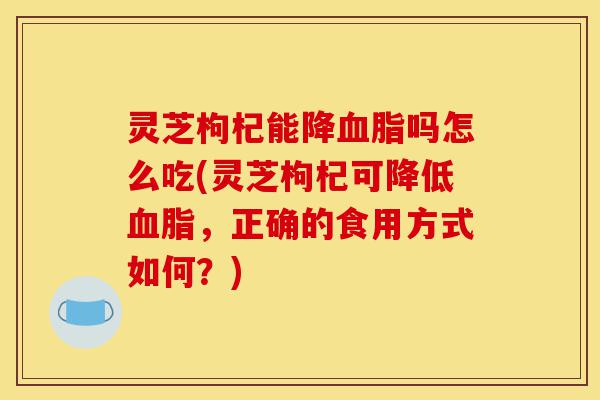 灵芝枸杞能降血脂吗怎么吃(灵芝枸杞可降低血脂,正确的食用方式如何?)-第1张图片-灵芝之家 灵芝枸杞能降血脂吗怎么吃(灵芝枸杞可降低血脂,正确的食用方式如何?)-第1张图片-灵芝之家