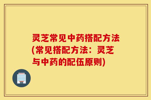 灵芝常见中药搭配方法(常见搭配方法:灵芝与中药的配伍原则)-第1张图片-灵芝之家 灵芝常见中药搭配方法(常见搭配方法:灵芝与中药的配伍原则)-第1张图片-灵芝之家