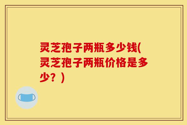 灵芝孢子两瓶多少钱(灵芝孢子两瓶价格是多少?)-第1张图片-灵芝之家 灵芝孢子两瓶多少钱(灵芝孢子两瓶价格是多少?)-第1张图片-灵芝之家