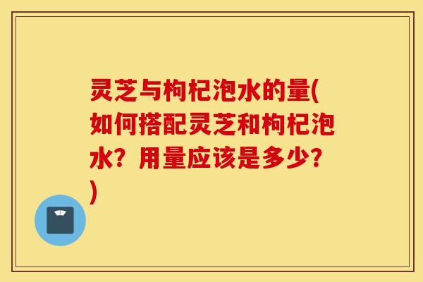 灵芝与枸杞泡水的量(如何搭配灵芝和枸杞泡水?用量应该是多少?)-第1张图片-灵芝之家 灵芝与枸杞泡水的量(如何搭配灵芝和枸杞泡水?用量应该是多少?)-第1张图片-灵芝之家