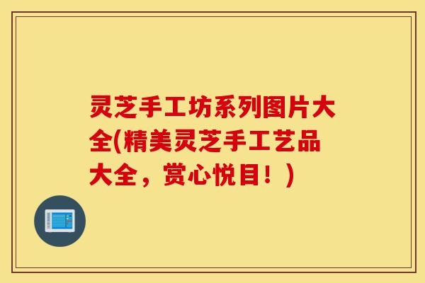灵芝手工坊系列图片大全(精美灵芝手工艺品大全,赏心悦目!)-第1张图片-灵芝之家 灵芝手工坊系列图片大全(精美灵芝手工艺品大全,赏心悦目!)-第1张图片-灵芝之家