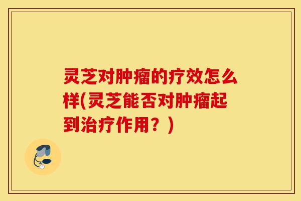 灵芝对肿瘤的疗效怎么样(灵芝能否对肿瘤起到治疗作用?)-第1张图片-灵芝之家 灵芝对肿瘤的疗效怎么样(灵芝能否对肿瘤起到治疗作用?)-第1张图片-灵芝之家