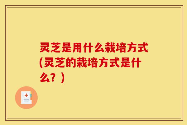灵芝是用什么栽培方式(灵芝的栽培方式是什么?)-第1张图片-灵芝之家 灵芝是用什么栽培方式(灵芝的栽培方式是什么?)-第1张图片-灵芝之家