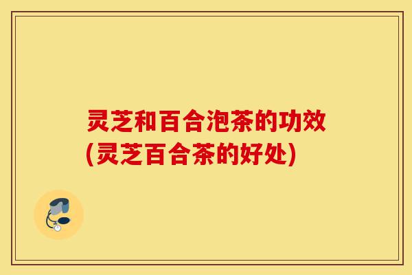 灵芝和百合泡茶的功效(灵芝百合茶的好处)-第1张图片-灵芝之家 灵芝和百合泡茶的功效(灵芝百合茶的好处)-第1张图片-灵芝之家