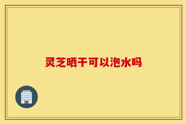 灵芝晒干可以泡水吗-第1张图片-灵芝之家 灵芝晒干可以泡水吗-第1张图片-灵芝之家